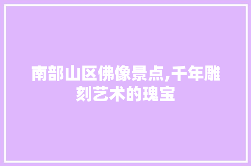 南部山区佛像景点,千年雕刻艺术的瑰宝