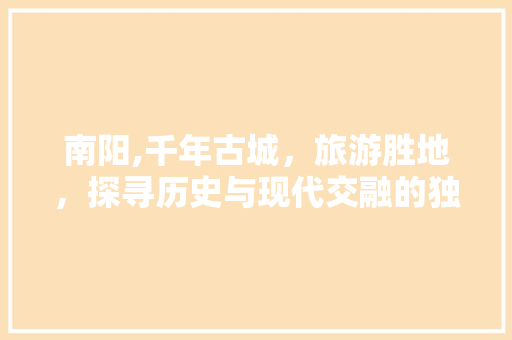 南阳,千年古城，旅游胜地，探寻历史与现代交融的独特魅力