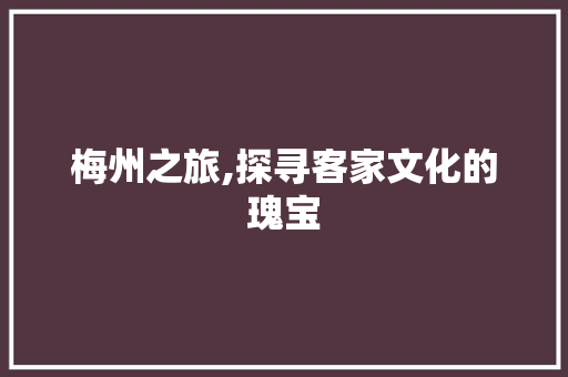 梅州之旅,探寻客家文化的瑰宝