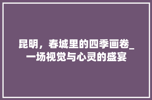 昆明，春城里的四季画卷_一场视觉与心灵的盛宴