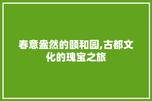 春意盎然的颐和园,古都文化的瑰宝之旅