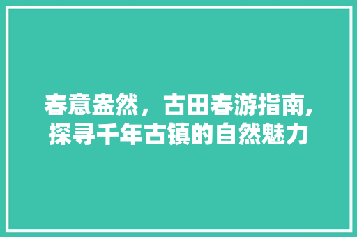 春意盎然，古田春游指南,探寻千年古镇的自然魅力  第1张