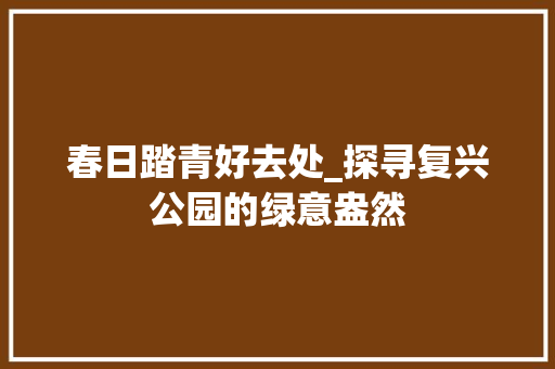 春日踏青好去处_探寻复兴公园的绿意盎然