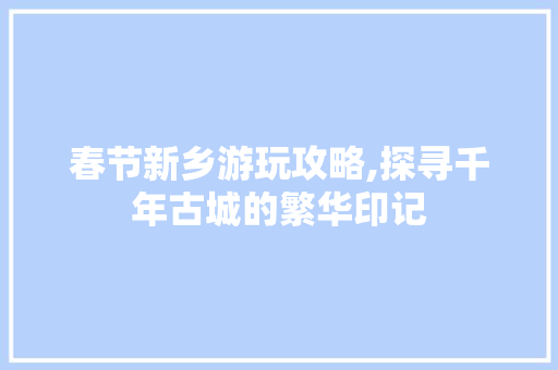 春节新乡游玩攻略,探寻千年古城的繁华印记  第1张