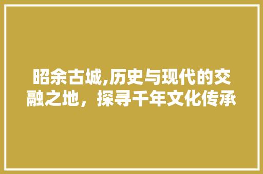 昭余古城,历史与现代的交融之地，探寻千年文化传承