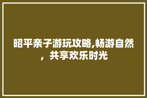 昭平亲子游玩攻略,畅游自然，共享欢乐时光