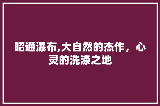 昭通瀑布,大自然的杰作，心灵的洗涤之地