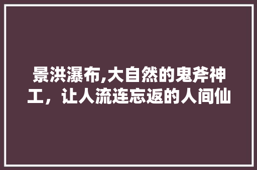 景洪瀑布,大自然的鬼斧神工，让人流连忘返的人间仙境