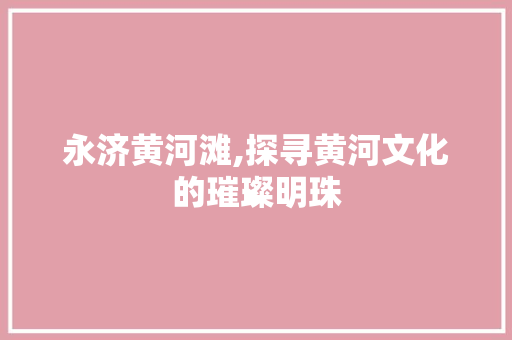 永济黄河滩,探寻黄河文化的璀璨明珠