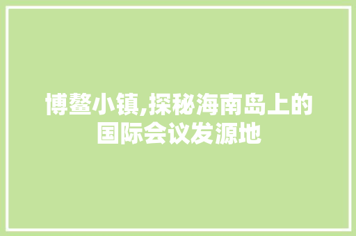 博鳌小镇,探秘海南岛上的国际会议发源地