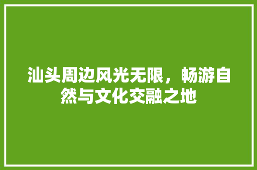 汕头周边风光无限，畅游自然与文化交融之地