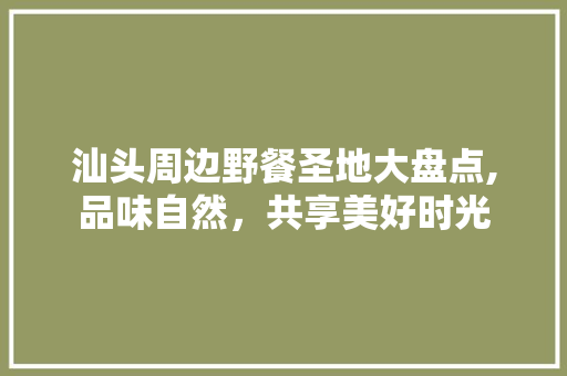 汕头周边野餐圣地大盘点,品味自然，共享美好时光  第1张