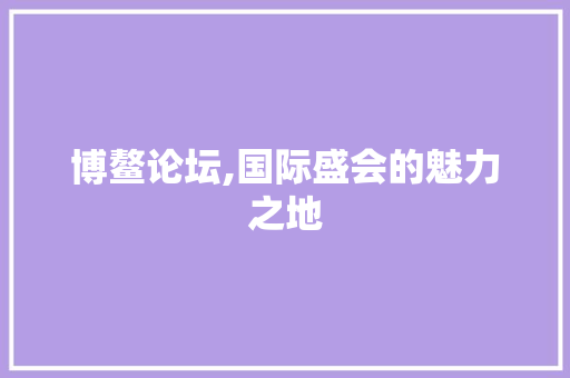 博鳌论坛,国际盛会的魅力之地