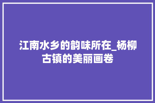 江南水乡的韵味所在_杨柳古镇的美丽画卷