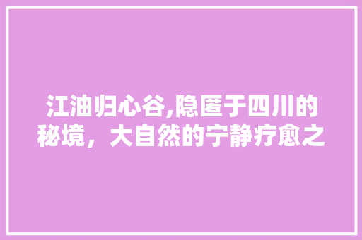 江油归心谷,隐匿于四川的秘境，大自然的宁静疗愈之地