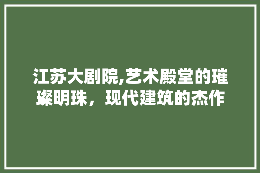 江苏大剧院,艺术殿堂的璀璨明珠，现代建筑的杰作