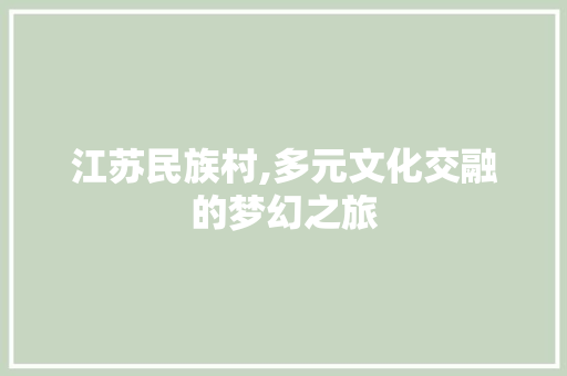 江苏民族村,多元文化交融的梦幻之旅