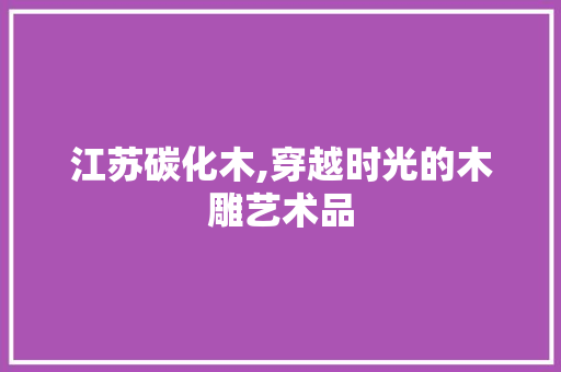 江苏碳化木,穿越时光的木雕艺术品