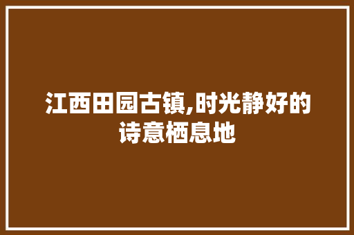 江西田园古镇,时光静好的诗意栖息地