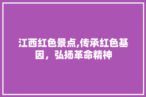 江西红色景点,传承红色基因，弘扬革命精神