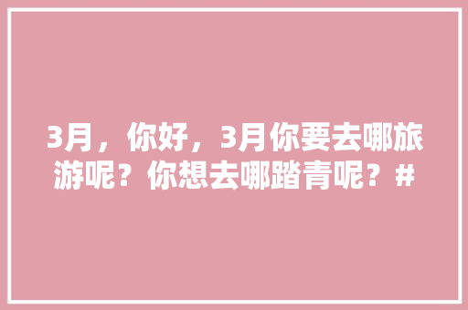 3月，你好，3月你要去哪旅游呢？你想去哪踏青呢？#你好三月#，旅游团广西。