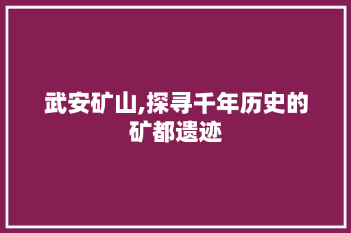 武安矿山,探寻千年历史的矿都遗迹