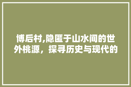 博后村,隐匿于山水间的世外桃源，探寻历史与现代的交融之美