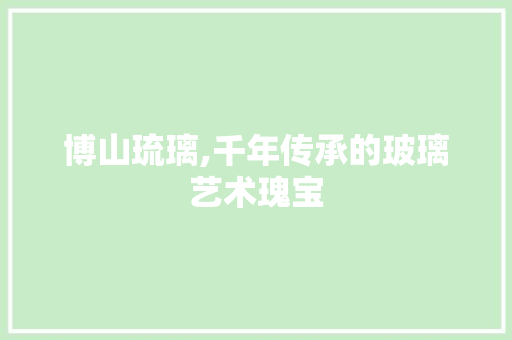 博山琉璃,千年传承的玻璃艺术瑰宝