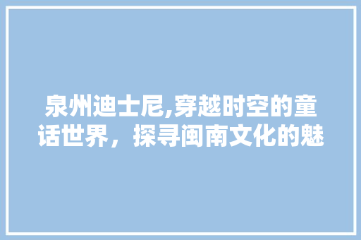 泉州迪士尼,穿越时空的童话世界，探寻闽南文化的魅力