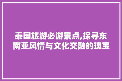 泰国旅游必游景点,探寻东南亚风情与文化交融的瑰宝