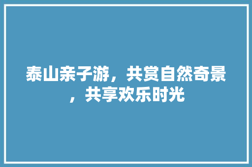 泰山亲子游，共赏自然奇景，共享欢乐时光  第1张