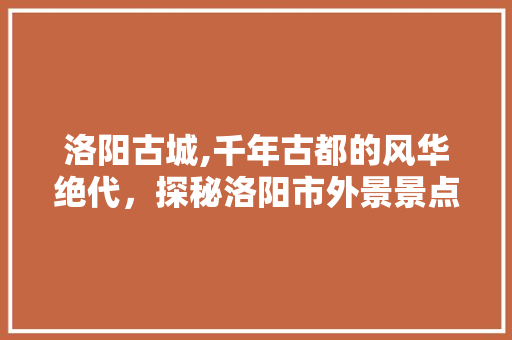 洛阳古城,千年古都的风华绝代，探秘洛阳市外景景点大全