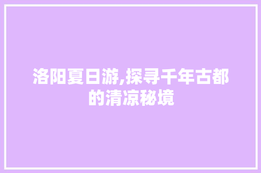 洛阳夏日游,探寻千年古都的清凉秘境