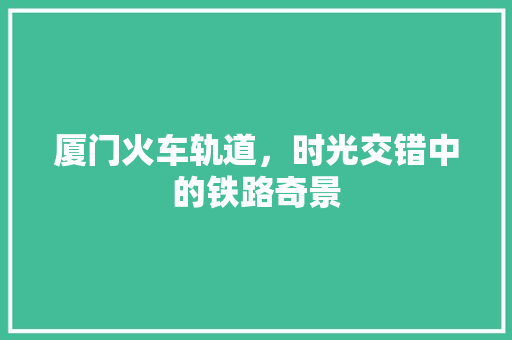 厦门火车轨道，时光交错中的铁路奇景