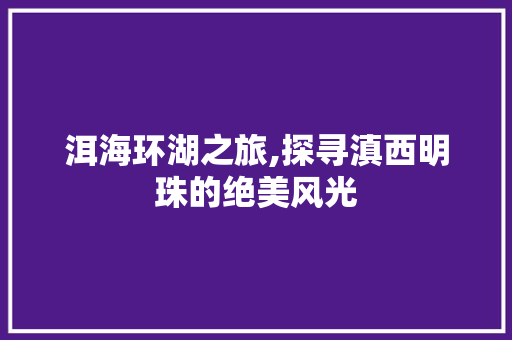 洱海环湖之旅,探寻滇西明珠的绝美风光