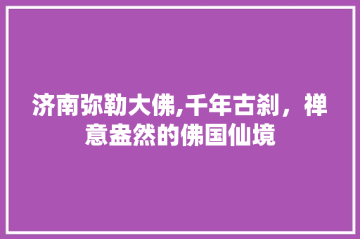 济南弥勒大佛,千年古刹，禅意盎然的佛国仙境