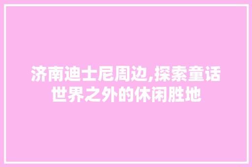 济南迪士尼周边,探索童话世界之外的休闲胜地  第1张