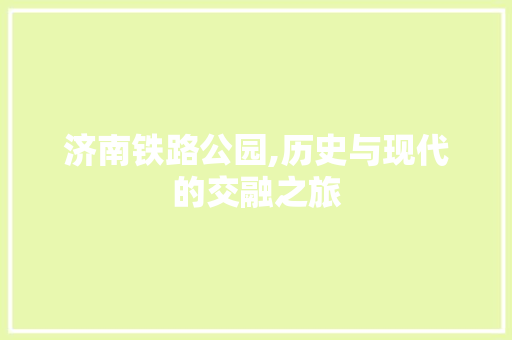 济南铁路公园,历史与现代的交融之旅