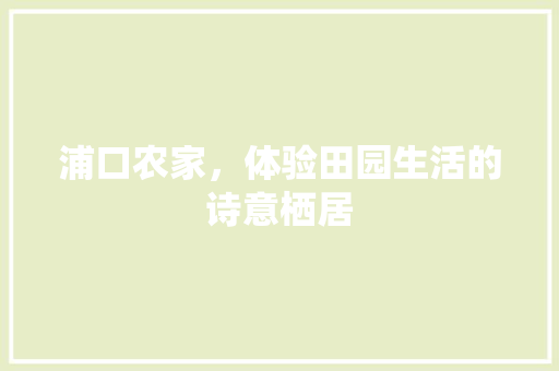 浦口农家，体验田园生活的诗意栖居  第1张