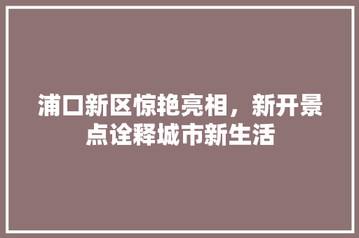 浦口新区惊艳亮相，新开景点诠释城市新生活  第1张