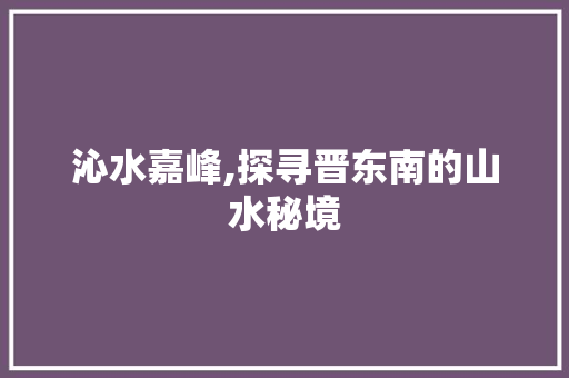 沁水嘉峰,探寻晋东南的山水秘境