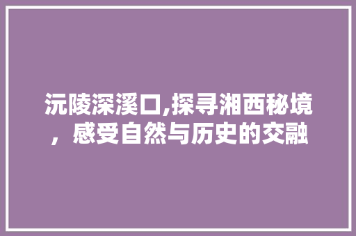 沅陵深溪口,探寻湘西秘境，感受自然与历史的交融  第1张