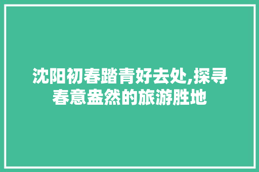 沈阳初春踏青好去处,探寻春意盎然的旅游胜地