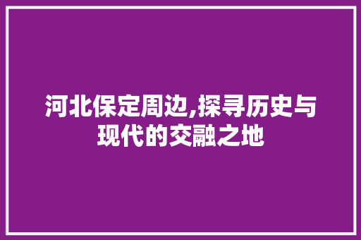 河北保定周边,探寻历史与现代的交融之地