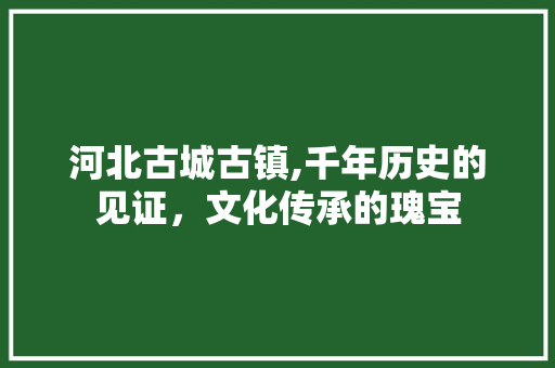 河北古城古镇,千年历史的见证，文化传承的瑰宝