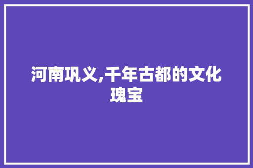 河南巩义,千年古都的文化瑰宝  第1张