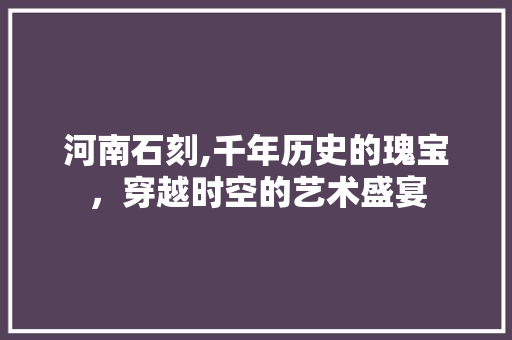 河南石刻,千年历史的瑰宝，穿越时空的艺术盛宴