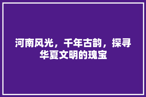 河南风光，千年古韵，探寻华夏文明的瑰宝