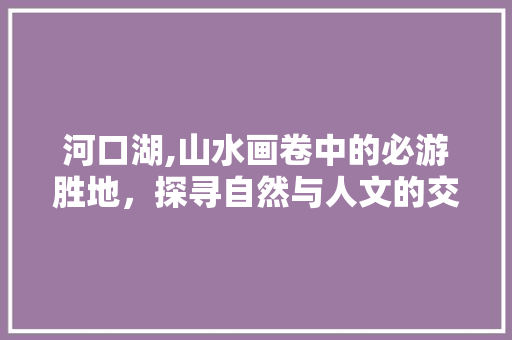 河口湖,山水画卷中的必游胜地，探寻自然与人文的交融之美