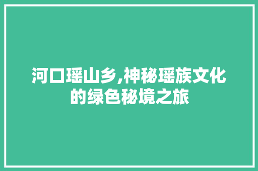 河口瑶山乡,神秘瑶族文化的绿色秘境之旅